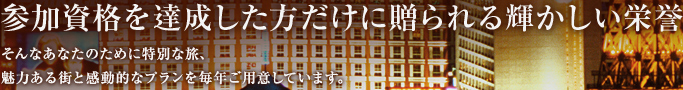 参加資格を達成した方だけに贈られる輝かしい栄誉 そんなあなたのために特別な旅、魅力ある街と感動的なプランを毎年ご用意しています。