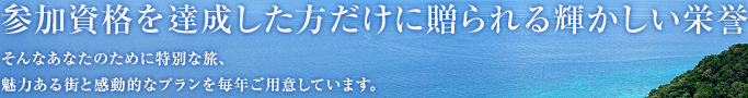 参加資格を達成した方だけに贈られる輝かしい栄誉 そんなあなたのために特別な旅、魅力ある街と感動的なプランを毎年ご用意しています。