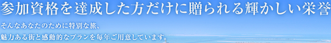 参加資格を達成した方だけに贈られる輝かしい栄誉 そんなあなたのために特別な旅、魅力ある街と感動的なプランを毎年ご用意しています。